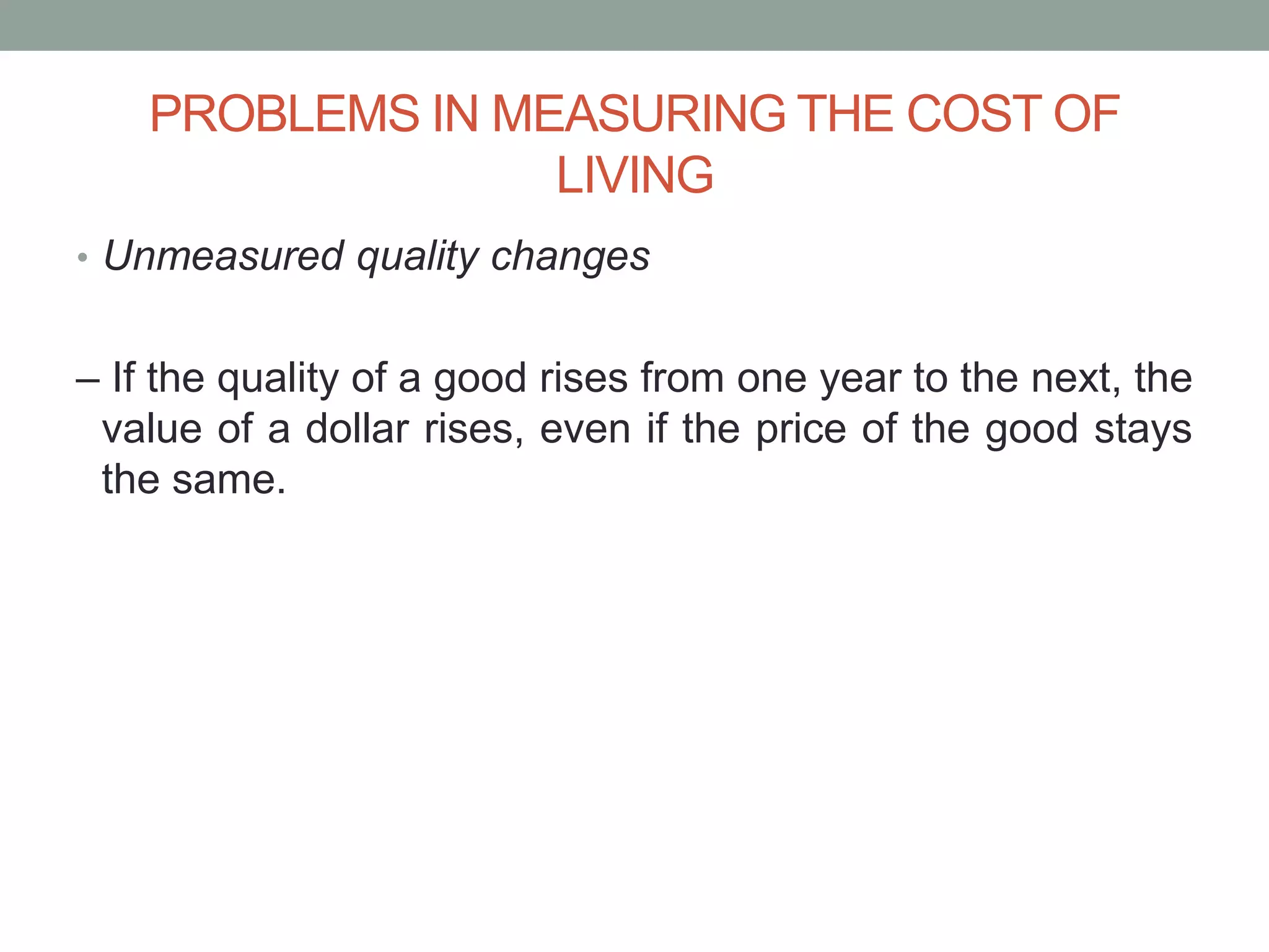 PROBLEMS IN MEASURING THE COST OF
LIVING
• Unmeasured quality changes
– If the quality of a good rises from one year to the next, the
value of a dollar rises, even if the price of the good stays
the same.
 
