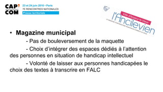 • Magazine municipal
- Pas de bouleversement de la maquette
- Choix d’intégrer des espaces dédiés à l’attention
des personnes en situation de handicap intellectuel
- Volonté de laisser aux personnes handicapées le
choix des textes à transcrire en FALC
 