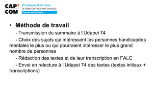 • Méthode de travail
- Transmission du sommaire à l’Udapei 74
- Choix des sujets qui intéressent les personnes handicapées
mentales le plus ou qui pourraient intéresser le plus grand
nombre de personnes
- Rédaction des textes et de leur transcription en FALC
- Envoi en relecture à l’Udapei 74 des textes (textes initiaux +
transcriptions)
 
