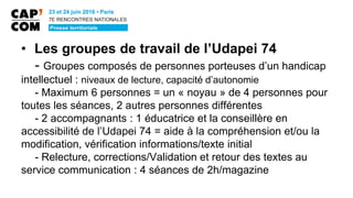 • Les groupes de travail de l’Udapei 74
- Groupes composés de personnes porteuses d’un handicap
intellectuel : niveaux de lecture, capacité d’autonomie
- Maximum 6 personnes = un « noyau » de 4 personnes pour
toutes les séances, 2 autres personnes différentes
- 2 accompagnants : 1 éducatrice et la conseillère en
accessibilité de l’Udapei 74 = aide à la compréhension et/ou la
modification, vérification informations/texte initial
- Relecture, corrections/Validation et retour des textes au
service communication : 4 séances de 2h/magazine
 
