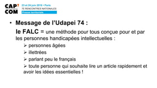 • Message de l’Udapei 74 :
le FALC = une méthode pour tous conçue pour et par
les personnes handicapées intellectuelles :
 personnes âgées
 illettrées
 parlant peu le français
 toute personne qui souhaite lire un article rapidement et
avoir les idées essentielles !
 