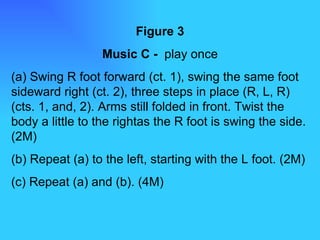 Figure 3 Music C -  play once (a) Swing R foot forward (ct. 1), swing the same foot sideward right (ct. 2), three steps in place (R, L, R) (cts. 1, and, 2). Arms still folded in front. Twist the body a little to the rightas the R foot is swing the side. (2M) (b) Repeat (a) to the left, starting with the L foot. (2M) (c) Repeat (a) and (b). (4M) 