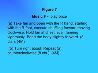 Figure 7 Music F -  play once (a) Take fan and open with the R hand, starting with the R foot, execute shuffling forward moving clockwise. Hold fan at chest level, fanning vigorously. Bend the body slightly forward. (8 cts.). (4M) (b) Turn right about. Repeat (a), counterclockwise (8 cts.). (4M). 