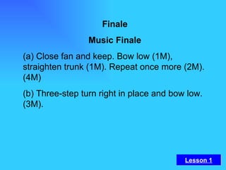 Finale Music Finale (a) Close fan and keep. Bow low (1M), straighten trunk (1M). Repeat once more (2M). (4M) (b) Three-step turn right in place and bow low. (3M).   Lesson 1 