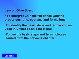Lesson Objectives:   To interpret Chinese fan dance with the proper counting, costume and formations; To identify the basic steps and terminologies used in Chinese Fan dance; and To use the basic steps and terminologies learned from the previous chapter. Lesson 1 