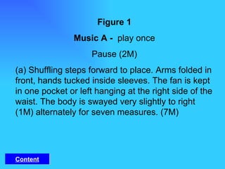 Figure 1 Music A -  play once Pause (2M) (a) Shuffling steps forward to place. Arms folded in front, hands tucked inside sleeves. The fan is kept in one pocket or left hanging at the right side of the waist. The body is swayed very slightly to right (1M) alternately for seven measures. (7M) Content 