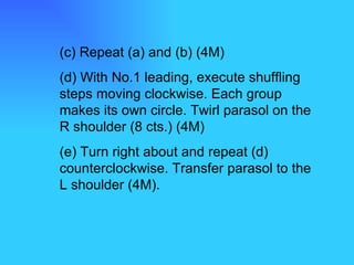 (c) Repeat (a) and (b) (4M) (d) With No.1 leading, execute shuffling steps moving clockwise. Each group makes its own circle. Twirl parasol on the R shoulder (8 cts.) (4M) (e) Turn right about and repeat (d) counterclockwise. Transfer parasol to the L shoulder (4M). 