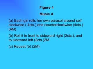 Figure 4 Music A (a) Each girl rolls her own parasol around self clockwise ( 4cts.) and counterclockwise (4cts.) (4M) (b) Roll it in front to sideward right (2cts.), and to sideward left (2cts.)2M (c) Repeat (b) (2M) 