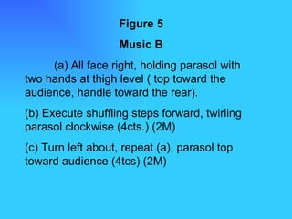 Figure 5 Music B (a) All face right, holding parasol with two hands at thigh level ( top toward the audience, handle toward the rear). (b) Execute shuffling steps forward, twirling parasol clockwise (4cts.) (2M) (c) Turn left about, repeat (a), parasol top toward audience (4tcs) (2M) 