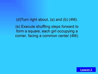 (d)Turn right about, (a) and (b) (4M). (e) Execute shuffling steps forward to form a square, each girl occupying a corner, facing a common center (4M). Lesson 2 