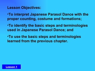 Lesson Objectives:  To interpret Japanese Parasol Dance with the proper counting, costume and formations;   To identify the basic steps and terminologies used in Japanese Parasol Dance; and  To use the basic steps and terminologies learned from the previous chapter. Lesson 1 