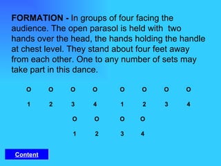 FORMATION -  In groups of four facing the audience. The open parasol is held with  two hands over the head, the hands holding the handle at chest level. They stand about four feet away from each other. One to any number of sets may take part in this dance.    O O O O   O   O   O   O   1 2 3 4   1   2   3   4   O O   O  O   1 2    3  4 Content 