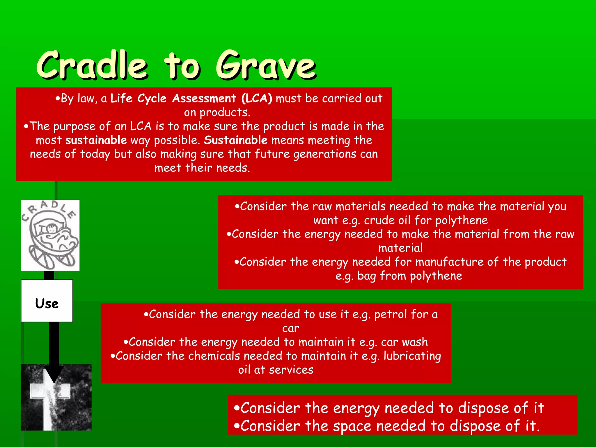 Cradle to GraveCradle to Grave
•By law, a Life Cycle Assessment (LCA) must be carried out
on products.
•The purpose of an LCA is to make sure the product is made in the
most sustainable way possible. Sustainable means meeting the
needs of today but also making sure that future generations can
meet their needs.
•Consider the raw materials needed to make the material you
want e.g. crude oil for polythene
•Consider the energy needed to make the material from the raw
material
•Consider the energy needed for manufacture of the product
e.g. bag from polythene
•Consider the energy needed to use it e.g. petrol for a
car
•Consider the energy needed to maintain it e.g. car wash
•Consider the chemicals needed to maintain it e.g. lubricating
oil at services
•Consider the energy needed to dispose of it
•Consider the space needed to dispose of it.
Use
 