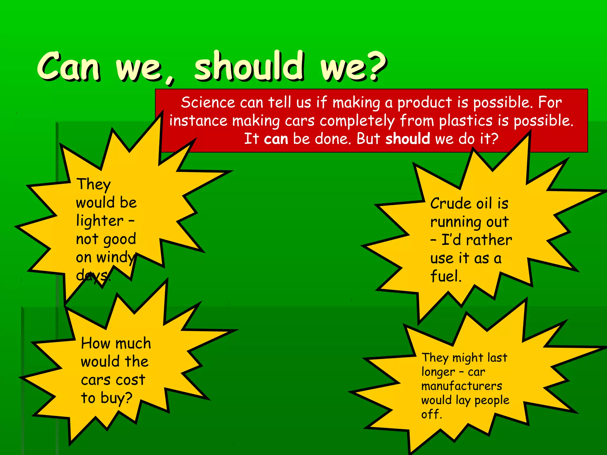 Can we, should we?Can we, should we?
Science can tell us if making a product is possible. For
instance making cars completely from plastics is possible.
It can be done. But should we do it?
They
would be
lighter –
not good
on windy
days.
Crude oil is
running out
– I’d rather
use it as a
fuel.
They might last
longer – car
manufacturers
would lay people
off.
How much
would the
cars cost
to buy?
 