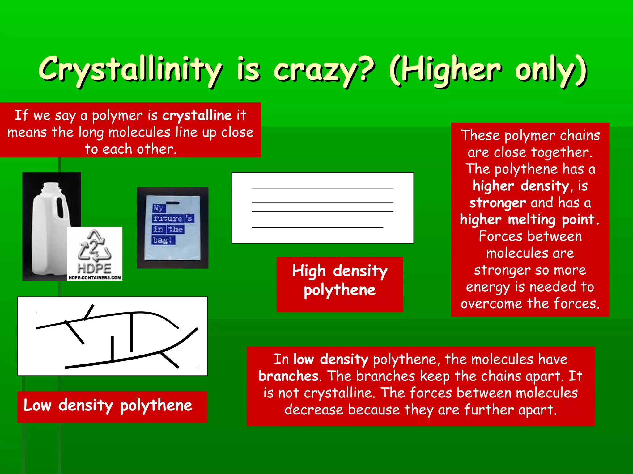 Crystallinity is crazy? (Higher only)Crystallinity is crazy? (Higher only)
These polymer chains
are close together.
The polythene has a
higher density, is
stronger and has a
higher melting point.
Forces between
molecules are
stronger so more
energy is needed to
overcome the forces.
If we say a polymer is crystalline it
means the long molecules line up close
to each other.
High density
polythene
In low density polythene, the molecules have
branches. The branches keep the chains apart. It
is not crystalline. The forces between molecules
decrease because they are further apart.Low density polythene
 