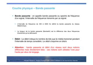 PRONETIS©2014 - Philippe Prestigiacomo - Droits d'utilisation ou de reproduction réservés
Couche physique – Bande passante
Bande passante : on appelle bande passante ou spectre de fréquence
d'un signal, l'intervalle de fréquence transmis par ce signal.
L'intervalle de fréquence de 300 à 3400 Hz définit la bande passante du réseau
téléphonique.
La largeur de la bande passante (Bandwith) est la différence des deux fréquences
d'extrémité qui la définissent
Débit : Le débit indique le nombre de bits que le média transmet pendant
l'intervalle de temps considéré. Le débit s'exprime en bits/s
Attention : bande passante et débit d'un réseau sont deux notions
différentes mais étroitement liées : ces notions sont utilisées l'une pour
l'autre par abus de langage.
10
 