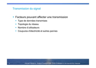 PRONETIS©2014 - Philippe Prestigiacomo - Droits d'utilisation ou de reproduction réservés
Transmission du signal
Facteurs pouvant affecter une transmission
Type de données transmises
Topologie du réseau
Nombre d’utilisateurs
Coupures d’électricité et autres pannes
11
 