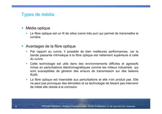 PRONETIS©2014 - Philippe Prestigiacomo - Droits d'utilisation ou de reproduction réservés
Types de média
Média optique
Le fibre optique est un fil de silice (verre très pur) qui permet de transmettre la
lumière.
Avantages de la fibre optique
Par rapport au cuivre, il possède de bien meilleures performances, car la
bande passante intrinsèque à la fibre optique est nettement supérieure à celle
du cuivre.
Cette technologie est utile dans des environnements difficiles et agressifs
riches en perturbations électromagnétiques comme les milieux industriels qui
sont susceptibles de générer des erreurs de transmission sur des liaisons
RJ45.
La fibre optique est insensible aux perturbations et elle n’en produit pas. Elle
ne peut pas provoquer des étincelles et sa technologie de faisant pas intervenir
de métal elle résiste à la corrosion.
16
 