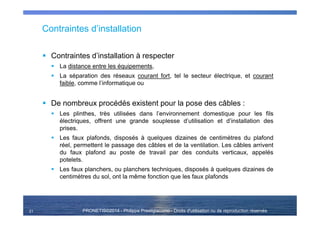 PRONETIS©2014 - Philippe Prestigiacomo - Droits d'utilisation ou de reproduction réservés
Contraintes d’installation
Contraintes d’installation à respecter
La distance entre les équipements,
La séparation des réseaux courant fort, tel le secteur électrique, et courant
faible, comme l’informatique ou
De nombreux procédés existent pour la pose des câbles :
Les plinthes, très utilisées dans l’environnement domestique pour les fils
électriques, offrent une grande souplesse d’utilisation et d’installation des
prises.
Les faux plafonds, disposés à quelques dizaines de centimètres du plafond
réel, permettent le passage des câbles et de la ventilation. Les câbles arrivent
du faux plafond au poste de travail par des conduits verticaux, appelés
potelets.
Les faux planchers, ou planchers techniques, disposés à quelques dizaines de
centimètres du sol, ont la même fonction que les faux plafonds
21
 