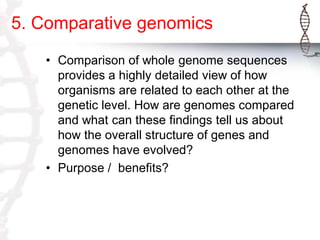 5. Comparative genomics
• Comparison of whole genome sequences
provides a highly detailed view of how
organisms are related to each other at the
genetic level. How are genomes compared
and what can these findings tell us about
how the overall structure of genes and
genomes have evolved?
• Purpose / benefits?

 
