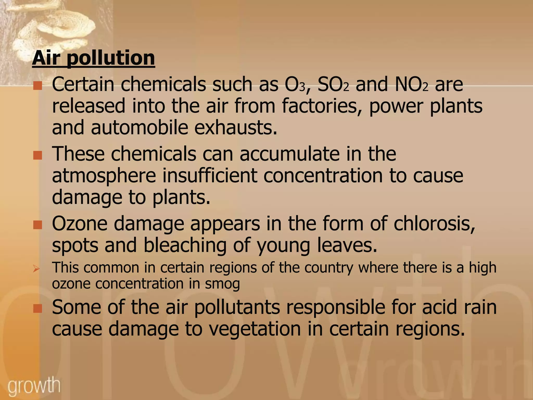 Air pollution
 Certain chemicals such as O3, SO2 and NO2 are
released into the air from factories, power plants
and automobile exhausts.
 These chemicals can accumulate in the
atmosphere insufficient concentration to cause
damage to plants.
 Ozone damage appears in the form of chlorosis,
spots and bleaching of young leaves.




This common in certain regions of the country where there is a high
ozone concentration in smog

Some of the air pollutants responsible for acid rain
cause damage to vegetation in certain regions.

 