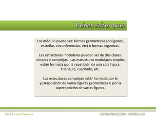 Los módulo puede ser: formas geométricas (polígonos,
  estrellas, circunferencias, etc) o formas orgánicas.

  Las estructuras modulares pueden ser de dos clases:
simples y complejas. Las estructuras modulares simples
   están formada por la repetición de una sola figura:
                triángulo, cuadrado, etc.

    Las estructuras complejas están formada por la
  yuxtaposición de varias figuras geométricas o por la
            superposición de varias figuras.
 
