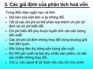 3. C¸c gi¶ ®Þnh cña ph©n tÝch hoµ vèn
Trong ®iÒu kiÖn ng¾n h¹n vµ tÜnh:
• Gi¸ b¸n cña mét ®¬n vÞ sp kh«ng ®æi.
• TÊt c¶ c¸c chi phÝ cã thÓ ph©n lo¹i thµnh chi phÝ cè
  ®Þnh vµ chi phÝ biÕn ®æi.
• Chi phÝ biÕn ®æi phô thuéc tuyÕn tÝnh vµo s¶n l−îng
  s¶n xuÊt.
• C¸c chi phÝ cè ®Þnh kh«ng thay ®æi trong kho¶ng giíi
  h¹n liªn quan.
• S¶n l−îng tiªu thô b»ng s¶n l−îng s¶n xuÊt.
• Khi DN s¶n xuÊt vµ tiªu thô nhiÒu s¶n phÈm, c¬ cÊu
  s¶n phÈm kh«ng thay ®æi.
• Chó ý: c¸c ngo¹i lÖ sÏ ®−îc nªu c©u hái cho sviªn
 