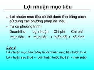Lîi nhuËn môc tiªu
•   Lîi nhuËn môc tiªu cã thÓ ®−îc tÝnh b»ng c¸ch
    sö dông c¸c ph−¬ng ph¸p ®· nªu.
•   Ta cã ph−¬ng tr×nh:
    Doanhthu     Lîi nhuËn Chi phÝ       Chi phÝ
    môc tiªu = môc tiªu + biÕn ®æi + cè ®Þnh

L−u ý:
Lîi nhuËn môc tiªu ë ®©y lµ lîi nhuËn môc tiªu tr−íc thuÕ.
Lîi nhuËn sau thuÕ = Lîi nhuËn tr−íc thuÕ (1 - thuÕ suÊt)
 