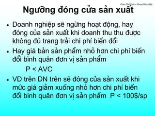 Phan ThÕ Vinh – Khoa KtÕ vµ Qlý


       Ng−ìng ®ãng cöa s¶n xuÊt
•   Doanh nghiÖp sÏ ngõng ho¹t ®éng, hay
    ®ãng cña s¶n xuÊt khi doanh thu thu ®−îc
    kh«ng ®ñ trang tr¶i chi phÝ biÕn ®æi
•   Hay gi¸ b¶n s¶n phÈm nhá h¬n chi phÝ biÕn
    ®æi b×nh qu©n ®¬n vÞ s¶n phÈm
         P < AVC
•   VD trªn DN trªn sÏ ®ãng cña s¶n xuÊt khi
    møc gi¸ gi¶m xuèng nhá h¬n chi phÝ biÕn
    ®æi b×nh qu©n ®¬n vÞ s¶n phÈm P < 100$/sp
 