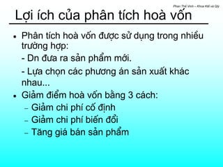 Phan ThÕ Vinh – Khoa KtÕ vµ Qlý


Lîi Ých cña ph©n tÝch hoµ vèn
•   Ph©n tÝch hoµ vèn ®−îc sö dông trong nhiÒu
    tr−êng hîp:
    - Dn ®−a ra s¶n phÈm míi.
    - Lùa chän c¸c ph−¬ng ¸n s¶n xuÊt kh¸c
    nhau...
•   Gi¶m ®iÓm hoµ vèn b»ng 3 c¸ch:
     − Gi¶m chi phÝ cè ®Þnh
     − Gi¶m chi phÝ biÕn ®æi
     − T¨ng gi¸ b¸n s¶n phÈm
 