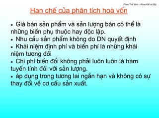 Phan ThÕ Vinh – Khoa KtÕ vµ Qlý


      H¹n chÕ cña ph©n tÝch hoµ vèn
• Gi¸ b¸n s¶n phÈm vµ s¶n l−îng b¸n cã thÓ lµ
nh÷ng biÕn phô thuéc hay ®éc lËp.
• Nhu cÇu s¶n phÈm kh«ng do DN quyÕt ®Þnh
• Kh¸i niÖm ®Þnh phÝ vµ biÕn phÝ lµ nh÷ng kh¸i
niÖm t−¬ng ®èi
• Chi phÝ biÕn ®æi kh«ng ph¶i lu«n lu«n lµ hµm
tuyÕn tÝnh ®èi víi s¶n l−îng.
• ¸p dông trong t−¬ng lai ng¾n h¹n vµ kh«ng cã sù
thay ®æi vÒ c¬ cÊu s¶n xuÊt.
 