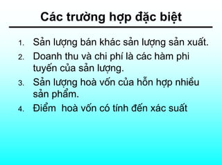 C¸c tr−êng hîp ®Æc biÖt
1.   S¶n l−îng b¸n kh¸c s¶n l−îng s¶n xuÊt.
2.   Doanh thu vµ chi phÝ lµ c¸c hµm phi
     tuyÕn cña s¶n l−îng.
3.   S¶n l−îng hoµ vèn cña hçn hîp nhiÒu
     s¶n phÈm.
4.   §iÓm hoµ vèn cã tÝnh ®Õn x¸c suÊt
 