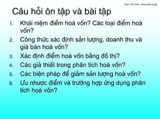 Phan ThÕ Vinh – Khoa KtÕ vµ Qlý



 C©u hái «n tËp vµ bµi tËp
1.   Kh¸i niÖm ®iÓm hoµ vèn? C¸c lo¹i ®iÓm hoµ
     vèn?
2.   C«ng thøc x¸c ®Þnh s¶n l−îng, doanh thu vµ
     gi¸ b¸n hoµ vèn?
3.   X¸c ®Þnh ®iÓm hoµ vèn b»ng ®å thÞ?
4.   C¸c gi¶ thiÕt trong ph©n tÝch hoµ vèn?
5.   C¸c biÖn ph¸p ®Ó gi¶m s¶n l−îng hoµ vèn?
6.   ¦u nh−îc ®iÓm vµ tr−êng hîp øng dông ph©n
     tÝch hoµ vèn?
 