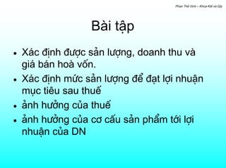 Phan ThÕ Vinh – Khoa KtÕ vµ Qlý




                  Bµi tËp
•   X¸c ®Þnh ®−îc s¶n l−îng, doanh thu vµ
    gi¸ b¸n hoµ vèn.
•   X¸c ®Þnh møc s¶n l−îng ®Ó ®¹t lîi nhuËn
    môc tiªu sau thuÕ
•   ¶nh h−ëng cña thuÕ
•   ¶nh h−ëng cña c¬ cÊu s¶n phÈm tíi lîi
    nhuËn cña DN
 