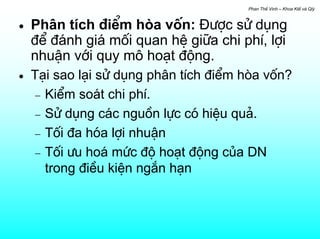 Phan ThÕ Vinh – Khoa KtÕ vµ Qlý



•   Ph©n tÝch ®iÓm hßa vèn: §−îc sö dông
    ®Ó ®¸nh gi¸ mèi quan hÖ gi÷a chi phÝ, lîi
    nhuËn víi quy m« ho¹t ®éng.
•   T¹i sao l¹i sö dông ph©n tÝch ®iÓm hßa vèn?
    − KiÓm so¸t chi phÝ.
    − Sö dông c¸c nguån lùc cã hiÖu qu¶.
    − Tèi ®a hãa lîi nhuËn
    − Tèi −u ho¸ møc ®é ho¹t ®éng cña DN
      trong ®iÒu kiÖn ng¾n h¹n
 