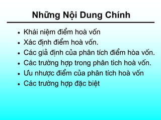 Nh÷ng Néi Dung ChÝnh
•   Kh¸i niÖm ®iÓm hoµ vèn
•   X¸c ®Þnh ®iÓm hoµ vèn.
•   C¸c gi¶ ®Þnh cña ph©n tÝch ®iÓm hßa vèn.
•   C¸c tr−êng hîp trong ph©n t×ch hoµ vèn.
•   ¦u nh−îc ®iÓm cña ph©n tÝch hoµ vèn
•   C¸c tr−êng hîp ®Æc biÖt
 