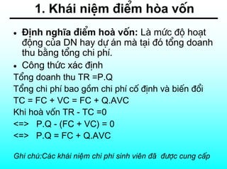 1. Kh¸i niÖm ®iÓm hßa vèn
•   §Þnh nghÜa ®iÓm hoµ vèn: Lµ møc ®é ho¹t
    ®éng cña DN hay dù ¸n mµ t¹i ®ã tæng doanh
    thu b»ng tæng chi phÝ.
•   C«ng thøc x¸c ®Þnh
Tæng doanh thu TR =P.Q
Tæng chi phÝ bao gåm chi phÝ cè ®Þnh vµ biÕn ®æi
TC = FC + VC = FC + Q.AVC
Khi hoµ vèn TR - TC =0
<=> P.Q - (FC + VC) = 0
<=> P.Q = FC + Q.AVC

Ghi chó:C¸c kh¸i niÖm chi phÝ sinh viªn ®· ®−îc cung cÊp
 