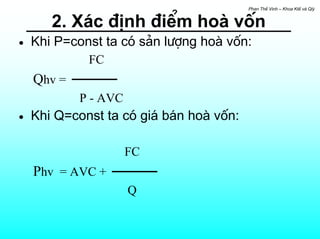 Phan ThÕ Vinh – Khoa KtÕ vµ Qlý


       2. X¸c ®Þnh ®iÓm hoµ vèn
•   Khi P=const ta cã s¶n l−îng hoµ vèn:
             FC
    Qhv =
            P - AVC
•   Khi Q=const ta cã gi¸ b¸n hoµ vèn:

                      FC
    Phv = AVC +
                      Q
 