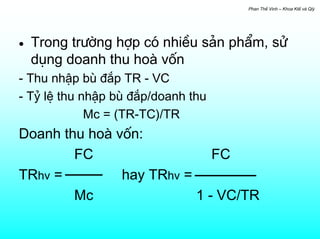 Phan ThÕ Vinh – Khoa KtÕ vµ Qlý




•   Trong tr−êng hîp cã nhiÒu s¶n phÈm, sö
    dông doanh thu hoµ vèn
- Thu nhËp bï ®¾p TR - VC
- Tû lÖ thu nhËp bï ®¾p/doanh thu
             Mc = (TR-TC)/TR
Doanh thu hoµ vèn:
        FC                   FC
TRhv =         hay TRhv =
        Mc                1 - VC/TR
 