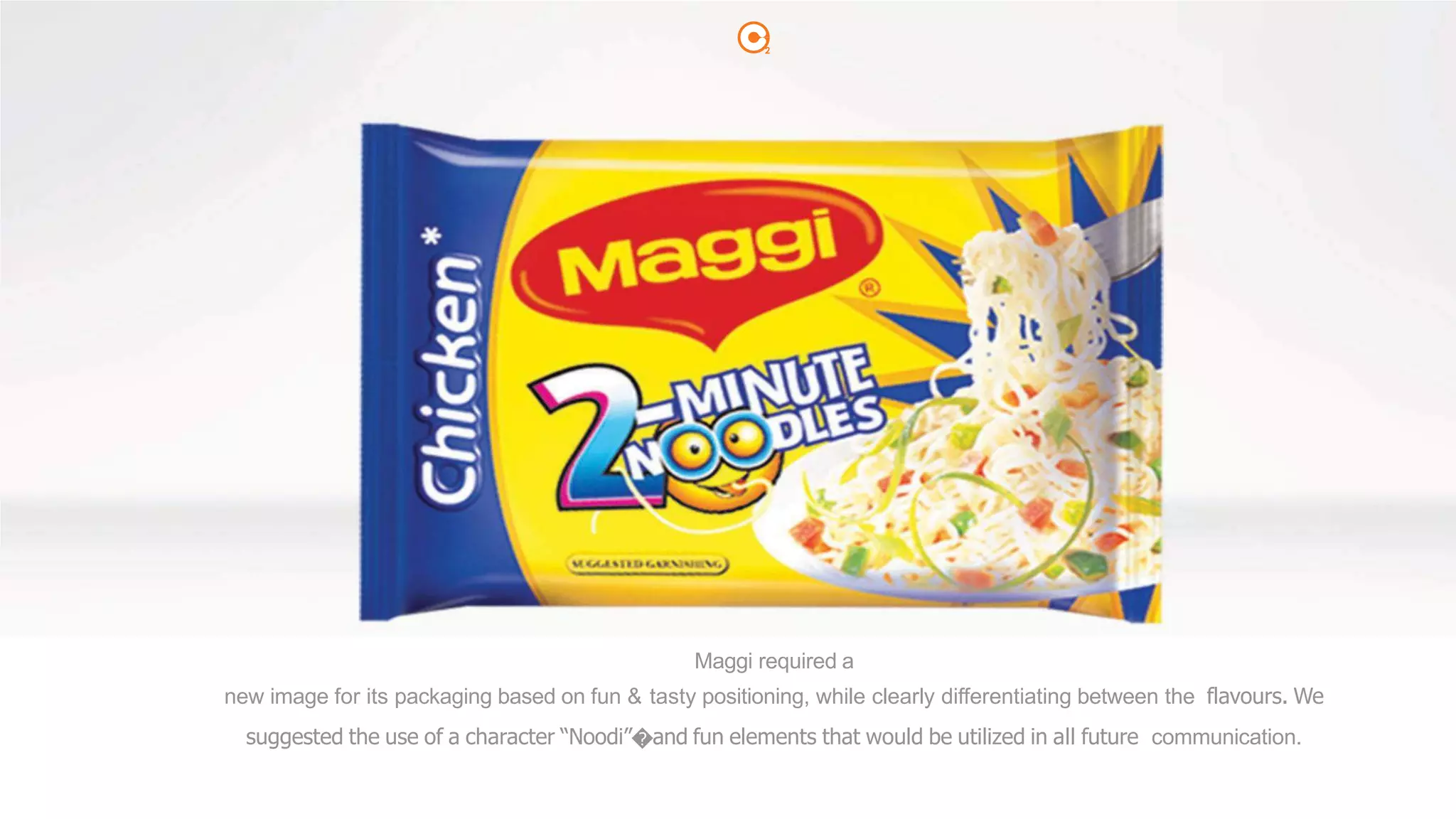 2
Maggi required a
new image for its packaging based on fun & tasty positioning, while clearly differentiating between the flavours. We
suggested the use of a character “Noodi”�and fun elements that would be utilized in all future communication.
 