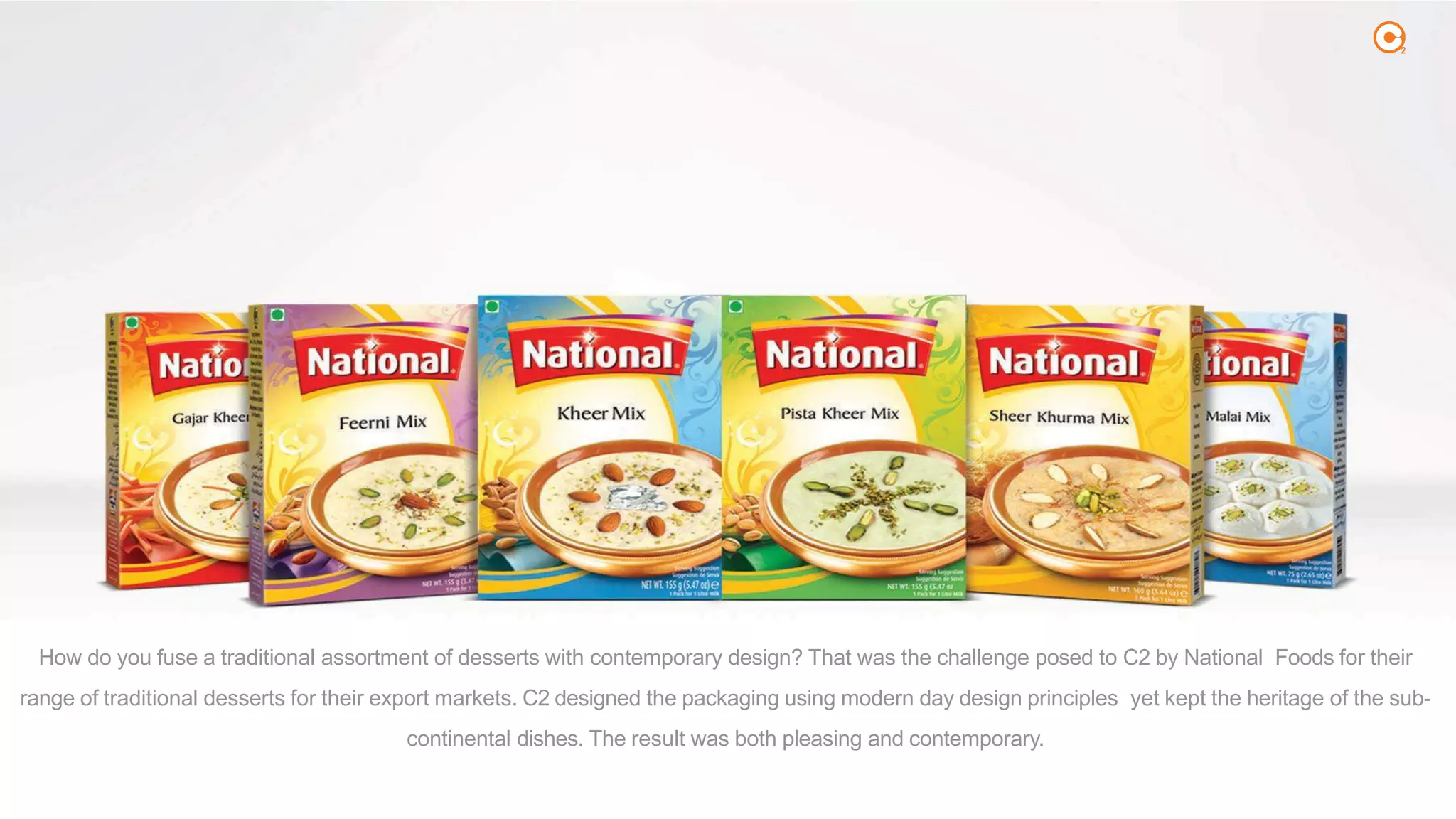 2
How do you fuse a traditional assortment of desserts with contemporary design? That was the challenge posed to C2 by National Foods for their
range of traditional desserts for their export markets. C2 designed the packaging using modern day design principles yet kept the heritage of the sub-
continental dishes. The result was both pleasing and contemporary.
 