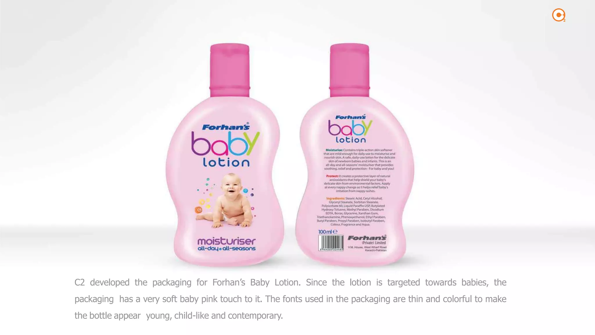 2
C2 developed the packaging for Forhan’s Baby Lotion. Since the lotion is targeted towards babies, the
packaging has a very soft baby pink touch to it. The fonts used in the packaging are thin and colorful to make
the bottle appear young, child-like and contemporary.
 