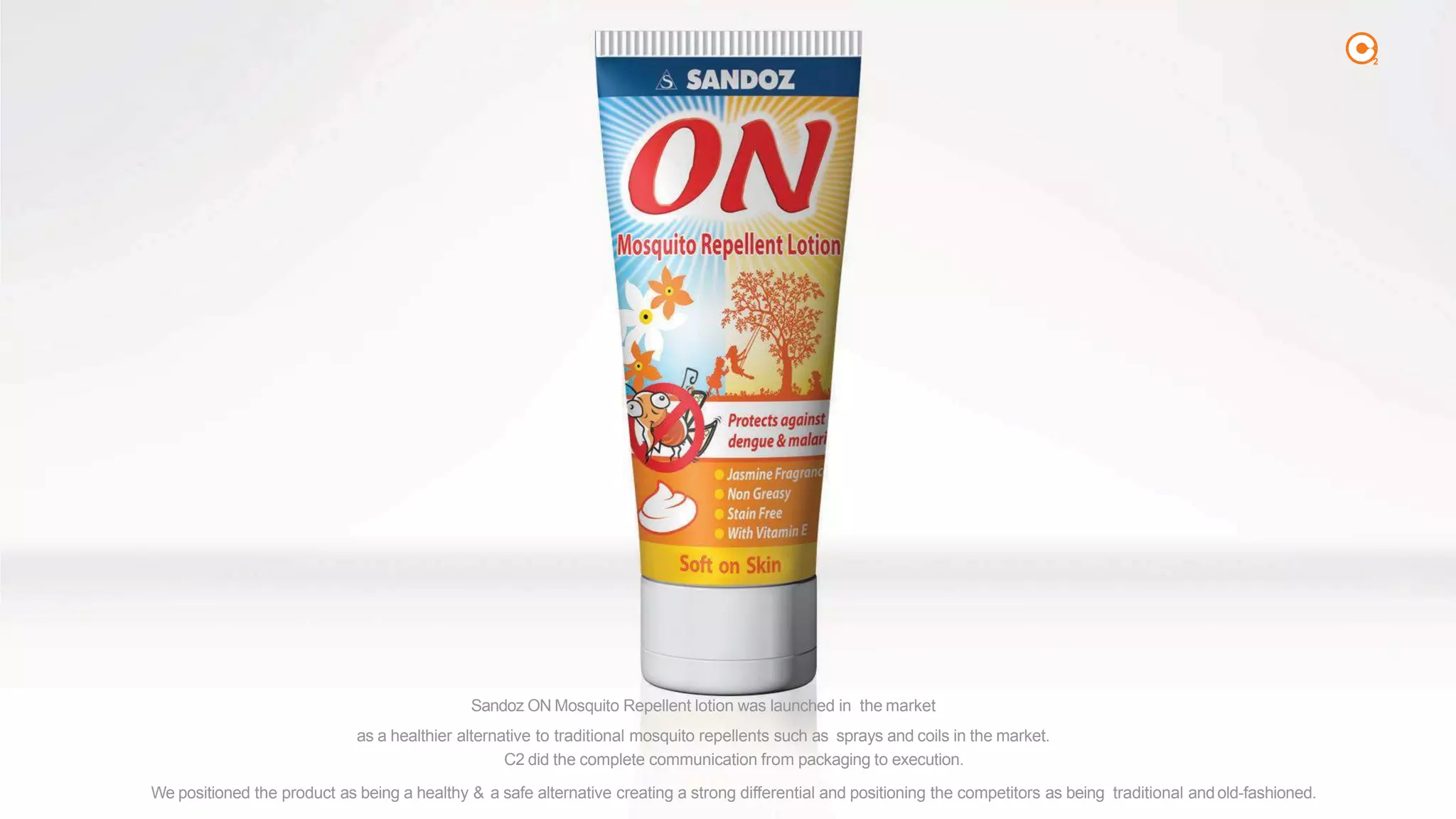 2
Sandoz ON Mosquito Repellent lotion was launched in the market
as a healthier alternative to traditional mosquito repellents such as sprays and coils in the market.
C2 did the complete communication from packaging to execution.
We positioned the product as being a healthy & a safe alternative creating a strong differential and positioning the competitors as being traditional andold-fashioned.
 