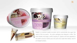 2
Delight is a premium quality ice-cream and to communicate the sugar free
aspect of the ice-creams, the entire packaging was designed in white. The
brand identity and design, careful choosing of graphics and fonts appealed to
the health conscious market and at the same time made them believe that it’s
an indulgent product.
 