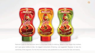 2
National Foods for the first time came in a top-down bottle for ketchup. Based on the insight that mothers
don’t give glass bottles to kids, the biggest consumers of ketchup, we suggested ‘Squeezy’ to take the
ownership of the segment. For the first time ketchup was positioned as a fun product for kids and tweens.
 