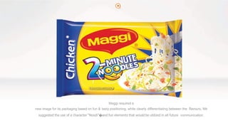 2
Maggi required a
new image for its packaging based on fun & tasty positioning, while clearly differentiating between the flavours. We
suggested the use of a character “Noodi”�and fun elements that would be utilized in all future communication.
 