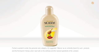 2
Forhan’s wanted to enter the personal care category. C2 suggested ‘Silkona’ as an umbrella brand for such products
and the first launch ‘Honey Lotion’ was built on the softness and the natural ingredients of the product.
 