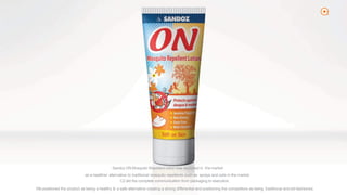 2
Sandoz ON Mosquito Repellent lotion was launched in the market
as a healthier alternative to traditional mosquito repellents such as sprays and coils in the market.
C2 did the complete communication from packaging to execution.
We positioned the product as being a healthy & a safe alternative creating a strong differential and positioning the competitors as being traditional andold-fashioned.
 