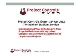  	
  	
  	
  	
  	
  	
  	
  	
  	
  	
  	
  	
  	
  	
  	
  	
  	
  	
  	
  	
  	
  	
  	
  	
  	
  	
  	
  	
  	
  	
  	
  	
  	
  	
  	
  	
  	
  	
  	
  	
  	
  	
  	
  	
  	
  	
  	
  	
  	
  	
  	
  	
  	
  	
  	
  	
  	
  	
  	
  	
  	
  	
  	
  	
  	
  	
  	
  	
  	
  	
  	
  	
  	
  	
  	
  	
  	
  	
  	
  	
  	
  	
  	
  	
  	
  	
  	
  	
  Copyright	
  @	
  2011.	
  All	
  rights	
  reserved	
  
Extending Earned Value Methodology To Track
ScopeAnd Performance For Key Labour
Categories and Commodity Usage for Small To
Large Industrial Projects
Project	
  Controls	
  Expo	
  -­‐	
  31st	
  Oct	
  2012	
  
Twickenham	
  Stadium,	
  London	
  	
  
	
  
 