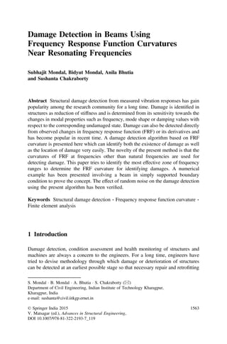 Damage Detection in Beams Using
Frequency Response Function Curvatures
Near Resonating Frequencies
Subhajit Mondal, Bidyut Mondal, Anila Bhutia
and Sushanta Chakraborty
Abstract Structural damage detection from measured vibration responses has gain
popularity among the research community for a long time. Damage is identiﬁed in
structures as reduction of stiffness and is determined from its sensitivity towards the
changes in modal properties such as frequency, mode shape or damping values with
respect to the corresponding undamaged state. Damage can also be detected directly
from observed changes in frequency response function (FRF) or its derivatives and
has become popular in recent time. A damage detection algorithm based on FRF
curvature is presented here which can identify both the existence of damage as well
as the location of damage very easily. The novelty of the present method is that the
curvatures of FRF at frequencies other than natural frequencies are used for
detecting damage. This paper tries to identify the most effective zone of frequency
ranges to determine the FRF curvature for identifying damages. A numerical
example has been presented involving a beam in simply supported boundary
condition to prove the concept. The effect of random noise on the damage detection
using the present algorithm has been veriﬁed.
Keywords Structural damage detection Á Frequency response function curvature Á
Finite element analysis
1 Introduction
Damage detection, condition assessment and health monitoring of structures and
machines are always a concern to the engineers. For a long time, engineers have
tried to devise methodology through which damage or deterioration of structures
can be detected at an earliest possible stage so that necessary repair and retroﬁtting
S. Mondal Á B. Mondal Á A. Bhutia Á S. Chakraborty (&)
Department of Civil Engineering, Indian Institute of Technology Kharagpur,
Kharagpur, India
e-mail: sushanta@civil.iitkgp.ernet.in
© Springer India 2015
V. Matsagar (ed.), Advances in Structural Engineering,
DOI 10.1007/978-81-322-2193-7_119
1563
 